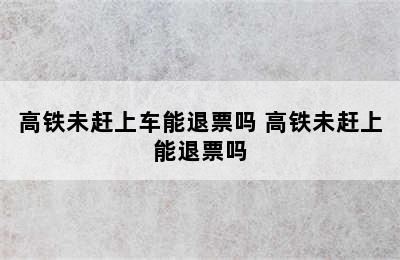 高铁未赶上车能退票吗 高铁未赶上能退票吗